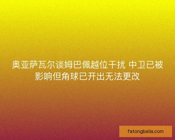 奥亚萨瓦尔谈姆巴佩越位干扰 中卫已被影响但角球已开出无法更改