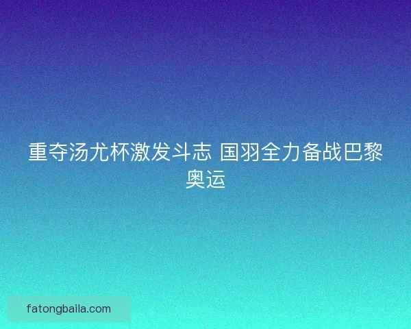 重夺汤尤杯激发斗志 国羽全力备战巴黎奥运