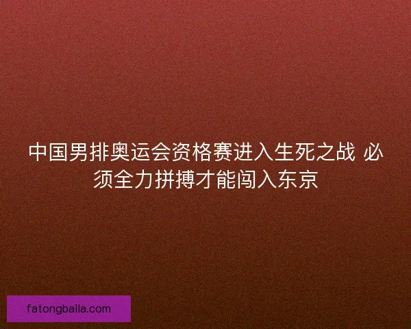 中国男排奥运会资格赛进入生死之战 必须全力拼搏才能闯入东京