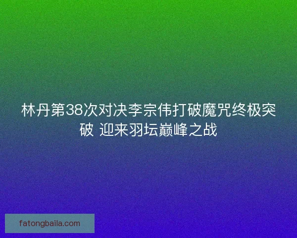 林丹第38次对决李宗伟打破魔咒终极突破 迎来羽坛巅峰之战