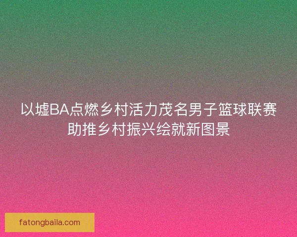 以墟BA点燃乡村活力茂名男子篮球联赛助推乡村振兴绘就新图景