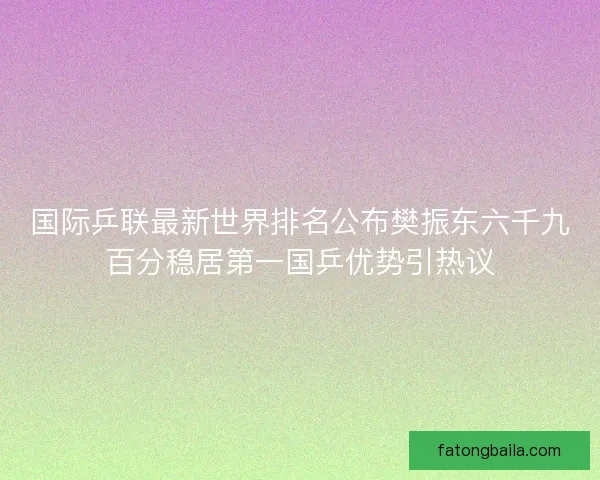 国际乒联最新世界排名公布樊振东六千九百分稳居第一国乒优势引热议