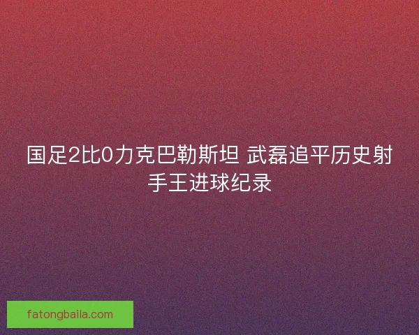 国足2比0力克巴勒斯坦 武磊追平历史射手王进球纪录