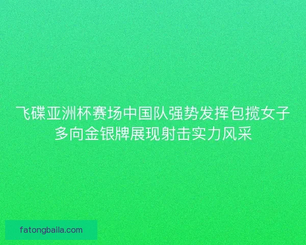 飞碟亚洲杯赛场中国队强势发挥包揽女子多向金银牌展现射击实力风采