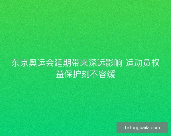 东京奥运会延期带来深远影响 运动员权益保护刻不容缓