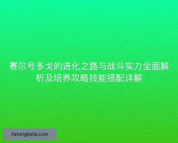 赛尔号多戈的进化之路与战斗实力全面解析及培养攻略技能搭配详解