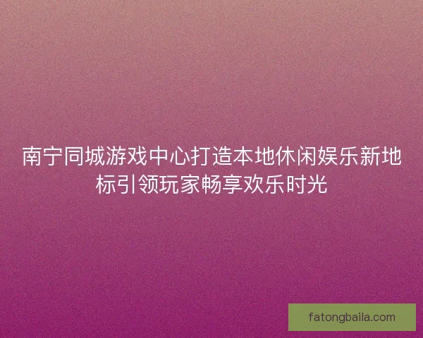 南宁同城游戏中心打造本地休闲娱乐新地标引领玩家畅享欢乐时光