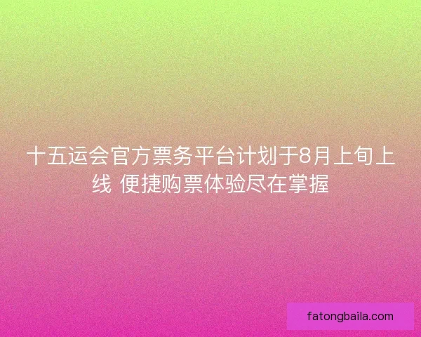 十五运会官方票务平台计划于8月上旬上线 便捷购票体验尽在掌握