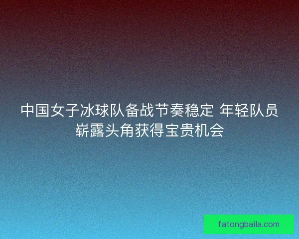 中国女子冰球队备战节奏稳定 年轻队员崭露头角获得宝贵机会 中国女子冰球队备战节奏稳定 年轻队员崭露头角获得宝贵机会