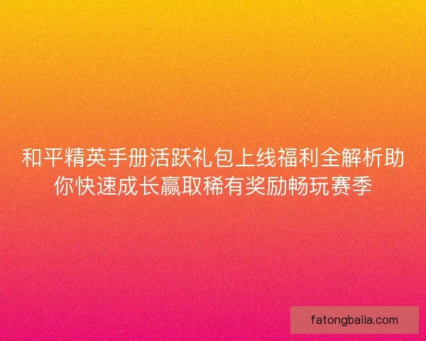 和平精英手册活跃礼包上线福利全解析助你快速成长赢取稀有奖励畅玩赛季