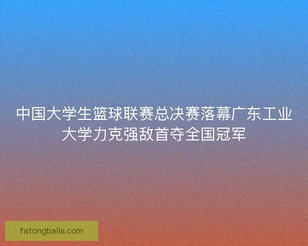 中国大学生篮球联赛总决赛落幕广东工业大学力克强敌首夺全国冠军